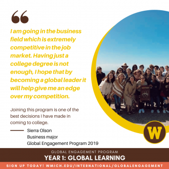 "I am going in the business field which is extremely competitive in the job market. Having just a college degree is not enough, I hope that by becoming a global leader it will help give me an edge over my competition. Joining this program is one of the best decisions I have made in coming to college." Sierra Olson, Business major, Global Engagement Program 2019