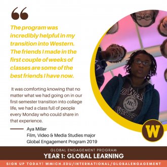 "The program was incredibly helpful in my transition to Western. The friends I made in the first couple weeks of classes are some of the best friends I have now. It was comforting knowing that no matter what we had going on in our first-semester transition into college life, we had a class full of people every Monday who could share in that experience." Aya Miller, Film, Video &amp; Media Studies major, Global Engagement Program 2019
