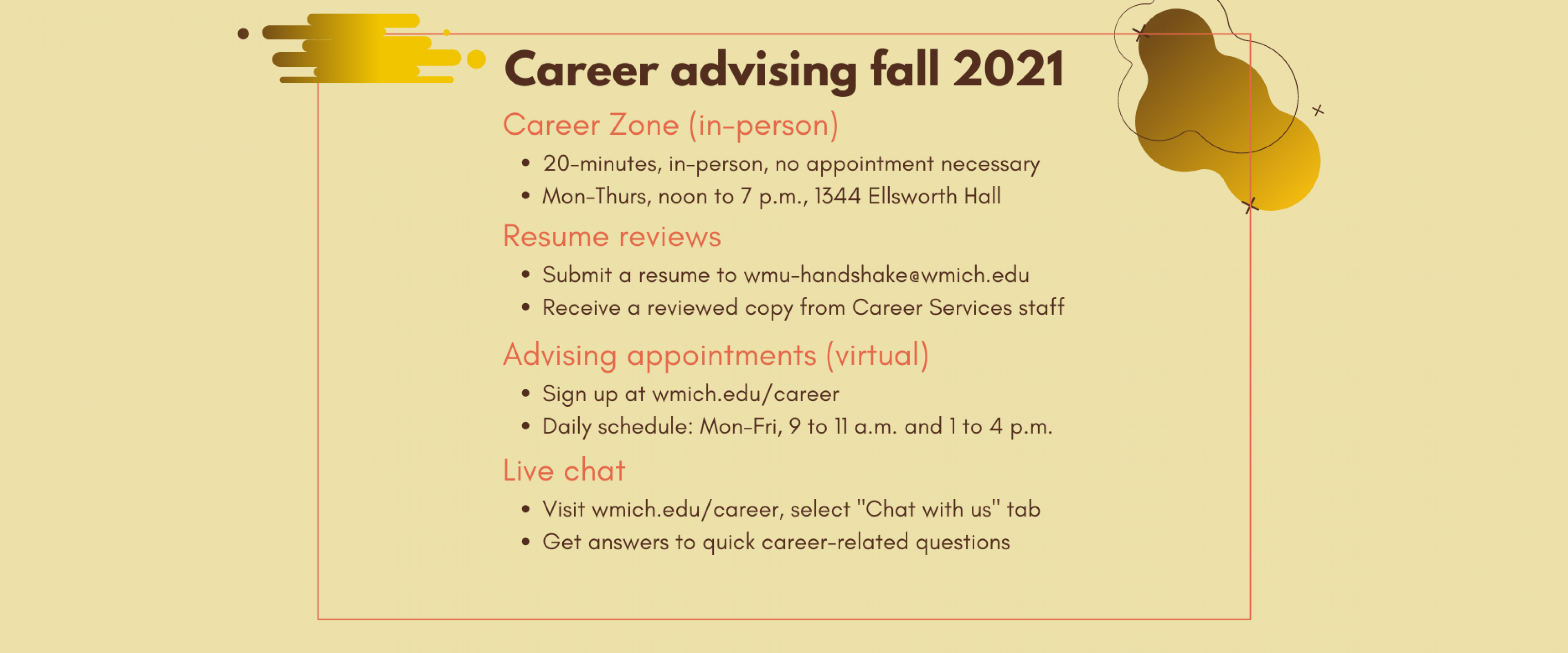 Career advising fall 2021: 1) Career Zone is 20 minute sessions, in-person, no appointment necessary; open Monday through Thursday, noon to 7 p.m., 1344 Ellsworth Hall. 2) Resume reviews: submit a resume to wmu-handshake@wmich.edu; receive a reviewed copy from Career Services staff. 3) Virtual advising appointments: sign up at wmich.edu/career; daily schedule is Monday through Friday, 9 to 11 a.m. and 1 to 4 p.m. 4) Live chat: visit wmich.edu/career, select "Chat with us" tab for answers to career questions