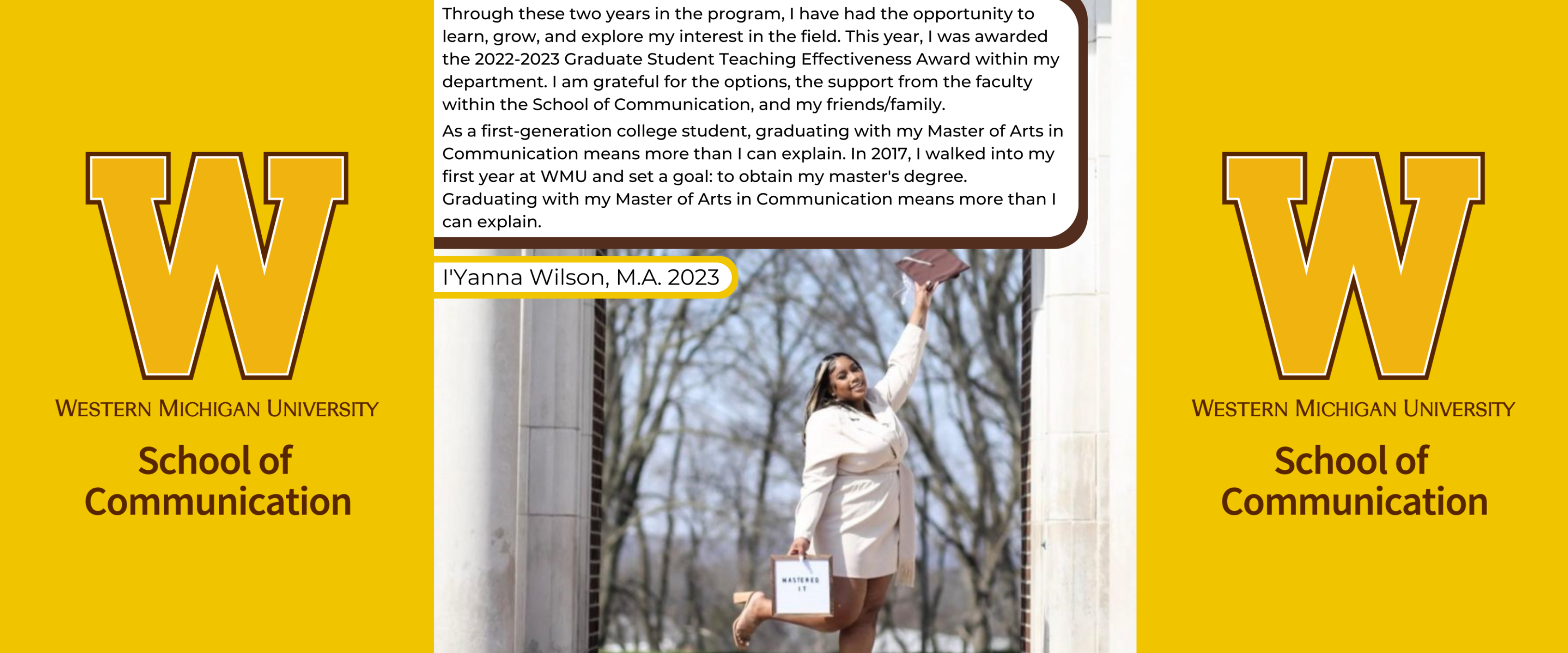 Student Testimonial of I'yanna Wilson: Through these two years in the program, I have had the opportunity to learn, grow, and explore my interests in the field. This year, I was awarded the 2022-2023 Graduate Student Teaching Effectiveness Award within my department. I am grateful for the options, the support from the faculty within the School of Communication, and my friends/family. As a first-generation college student, graduating with my Master of Arts in Communication means more than I can explain.