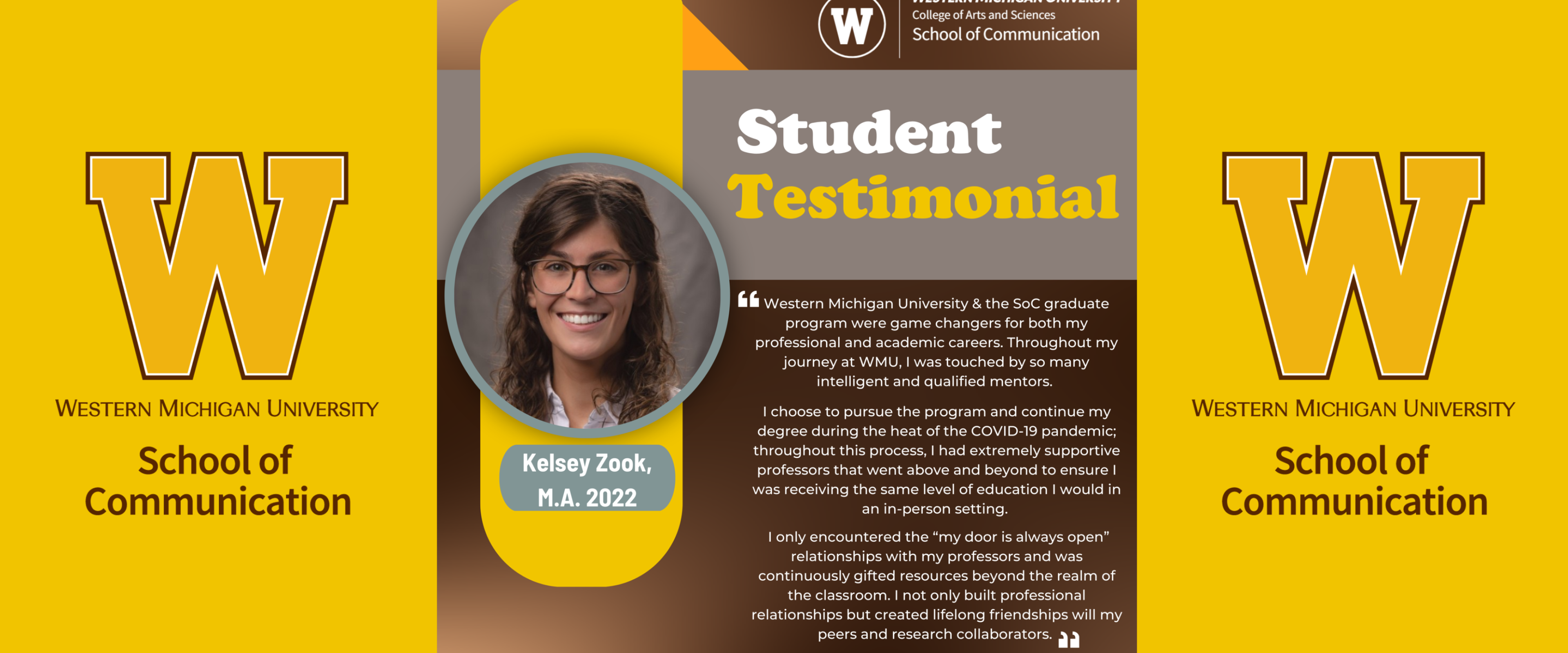 Student Testimonial of Kelsey Zook: Western Michigan University & the School of Communication graduate program were game changers for both my professional and academic careers. Throughout my journey at WMU, I was touched by so many intelligent and qualified mentors. I chose to pursue the program and continue my degree during the heat of the COVID-19 pandemic; throughout this process, I had extremely supportive professors that went above and beyond to ensure I had a great education.